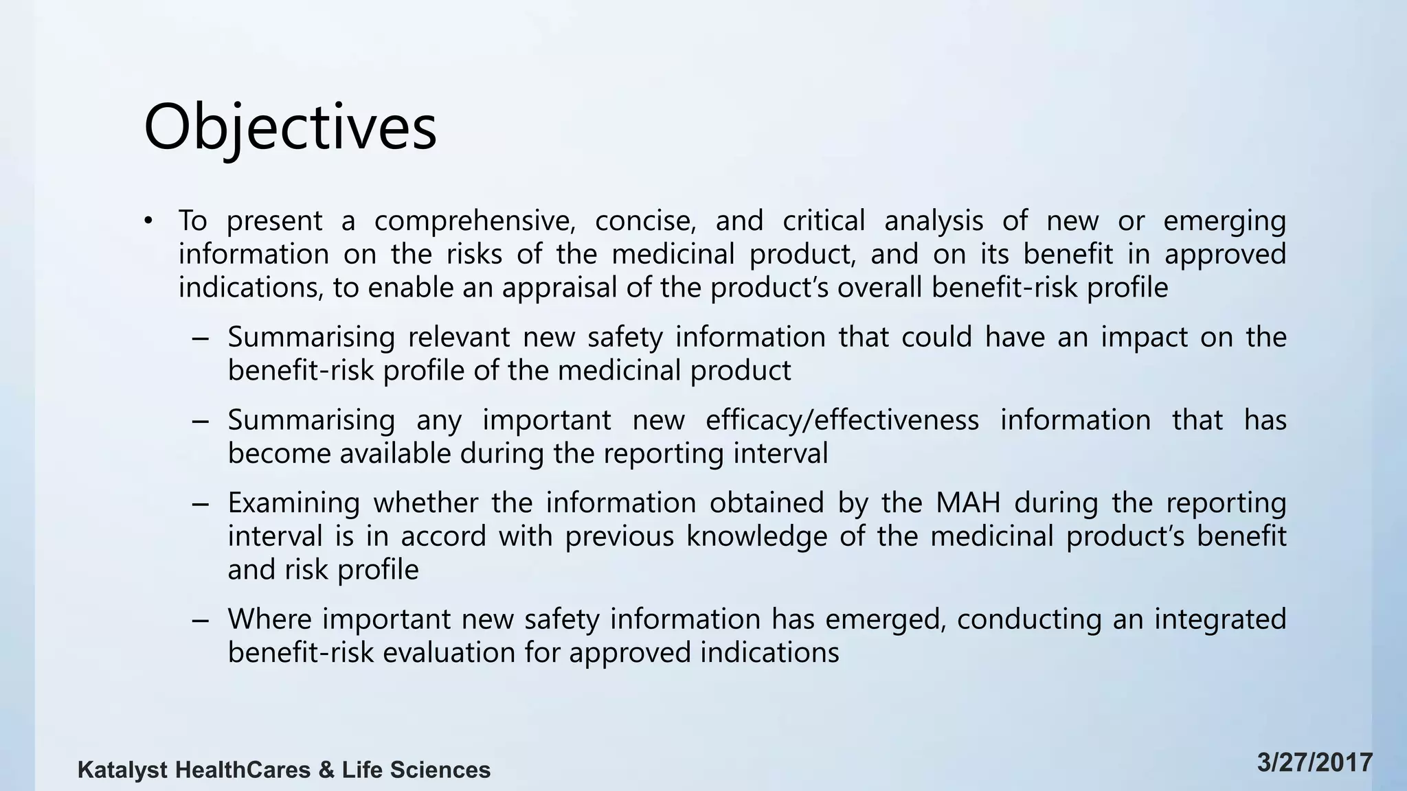 Objectives
• To present a comprehensive, concise, and critical analysis of new or emerging
information on the risks of the medicinal product, and on its benefit in approved
indications, to enable an appraisal of the product’s overall benefit-risk profile
– Summarising relevant new safety information that could have an impact on the
benefit-risk profile of the medicinal product
– Summarising any important new efficacy/effectiveness information that has
become available during the reporting interval
– Examining whether the information obtained by the MAH during the reporting
interval is in accord with previous knowledge of the medicinal product’s benefit
and risk profile
– Where important new safety information has emerged, conducting an integrated
benefit-risk evaluation for approved indications
3/27/2017Katalyst HealthCares & Life Sciences
 