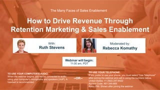 How to Drive Revenue Through
Retention Marketing & Sales Enablement
Ruth Stevens Rebecca Komathy
With: Moderated by:
TO USE YOUR COMPUTER'S AUDIO:
When the webinar begins, you will be connected to audio
using your computer's microphone and speakers (VoIP). A
headset is recommended.
Webinar will begin:
11:00 am, PDT
TO USE YOUR TELEPHONE:
If you prefer to use your phone, you must select "Use Telephone"
after joining the webinar and call in using the numbers below.
United States: +1 (562) 247-8422
Access Code: 461-344-669
Audio PIN: Shown after joining the webinar
--OR--
The Many Faces of Sales Enablement
 