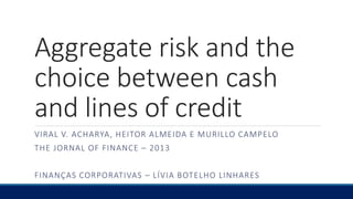 Aggregate risk and the
choice between cash
and lines of credit
VIRAL V. ACHARYA, HEITOR ALMEIDA E MURILLO CAMPELO
THE JORNAL OF FINANCE – 2013
FINANÇAS CORPORATIVAS – LÍVIA BOTELHO LINHARES
 