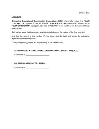 17th
June 2015
ADDENDUM
Chongqing International Construction Corporation (CICO) (hereinafter called the “MAIN
CONTRACTOR” agrees to sell to SSENSU ASSOCIATES LTD (hereinafter referred to as
“SUBCONTRACTOR” aggregates at a rate of 405,000/= (Four hundred, five thousand shillings
only) per trip.
Both parties agree that this amount shall be deducted during the making of the final payment.
And that the record of the number of trips taken shall be kept and signed by authorized
representatives of both parties.
Transporting the aggregate is a responsibility of the subcontractor.
For CHONGQING INTERNATIONAL CONSTRUCTION CORPORATION (CICO)
In presence of ________________________
For SSENSU ASSOCIATES LIMITED
In presence of ________________________
 