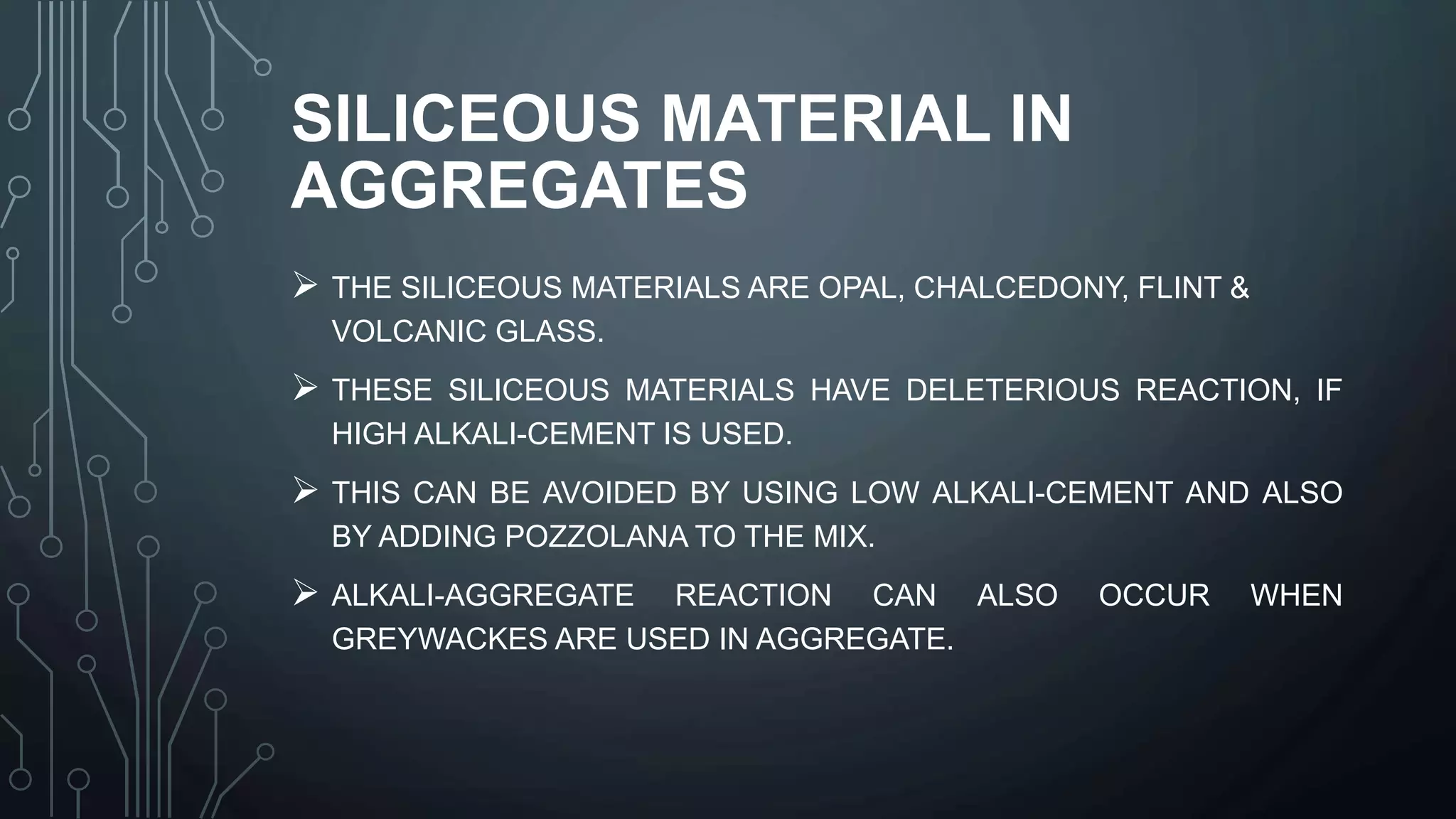 SILICEOUS MATERIAL IN
AGGREGATES
 THE SILICEOUS MATERIALS ARE OPAL, CHALCEDONY, FLINT &
VOLCANIC GLASS.
 THESE SILICEOUS MATERIALS HAVE DELETERIOUS REACTION, IF
HIGH ALKALI-CEMENT IS USED.
 THIS CAN BE AVOIDED BY USING LOW ALKALI-CEMENT AND ALSO
BY ADDING POZZOLANA TO THE MIX.
 ALKALI-AGGREGATE REACTION CAN ALSO OCCUR WHEN
GREYWACKES ARE USED IN AGGREGATE.
 