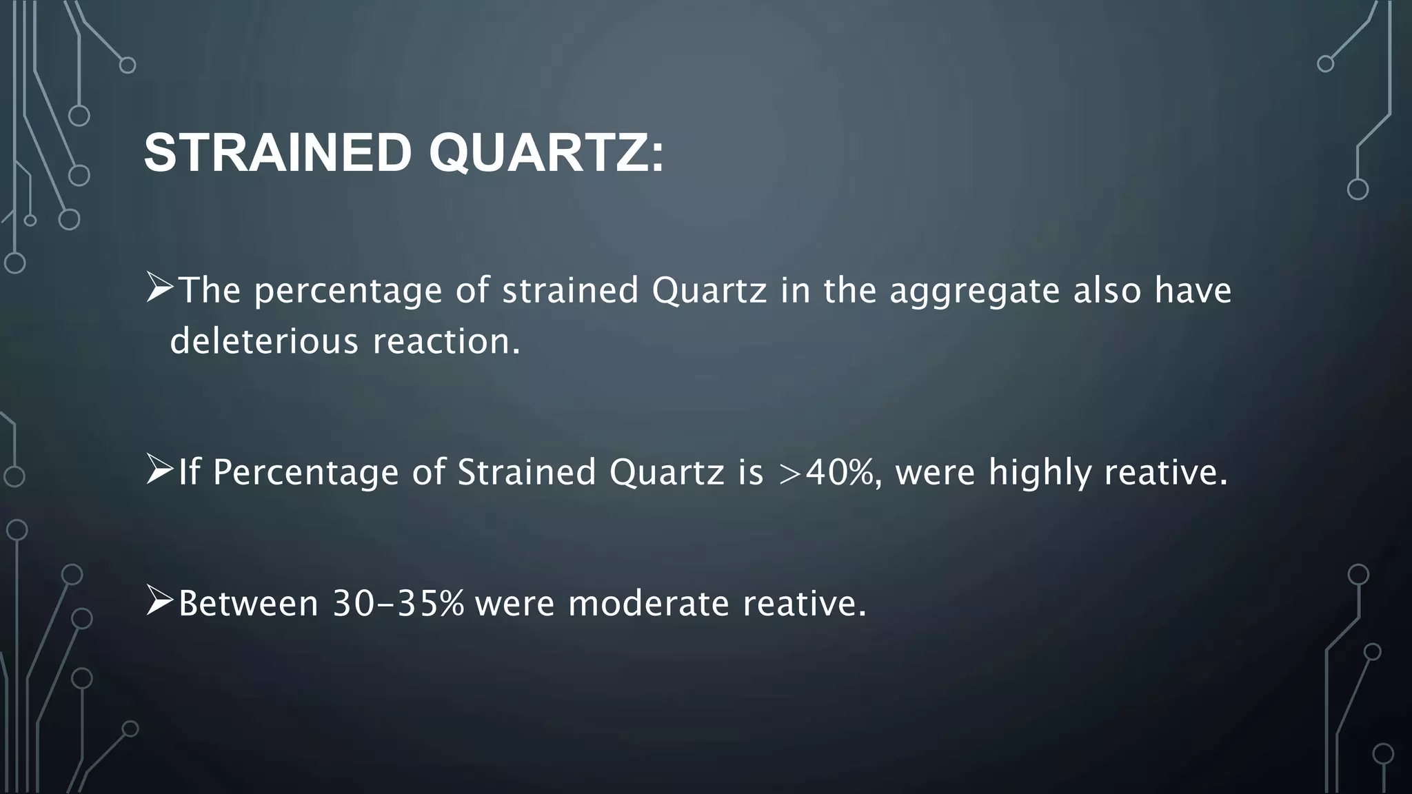 STRAINED QUARTZ:
The percentage of strained Quartz in the aggregate also have
deleterious reaction.
If Percentage of Strained Quartz is >40%, were highly reative.
Between 30-35% were moderate reative.
 