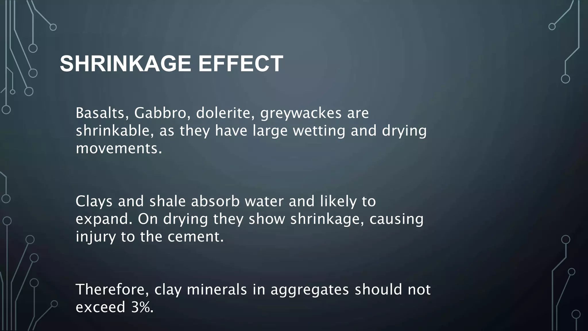 SHRINKAGE EFFECT
Basalts, Gabbro, dolerite, greywackes are
shrinkable, as they have large wetting and drying
movements.
Clays and shale absorb water and likely to
expand. On drying they show shrinkage, causing
injury to the cement.
Therefore, clay minerals in aggregates should not
exceed 3%.
 