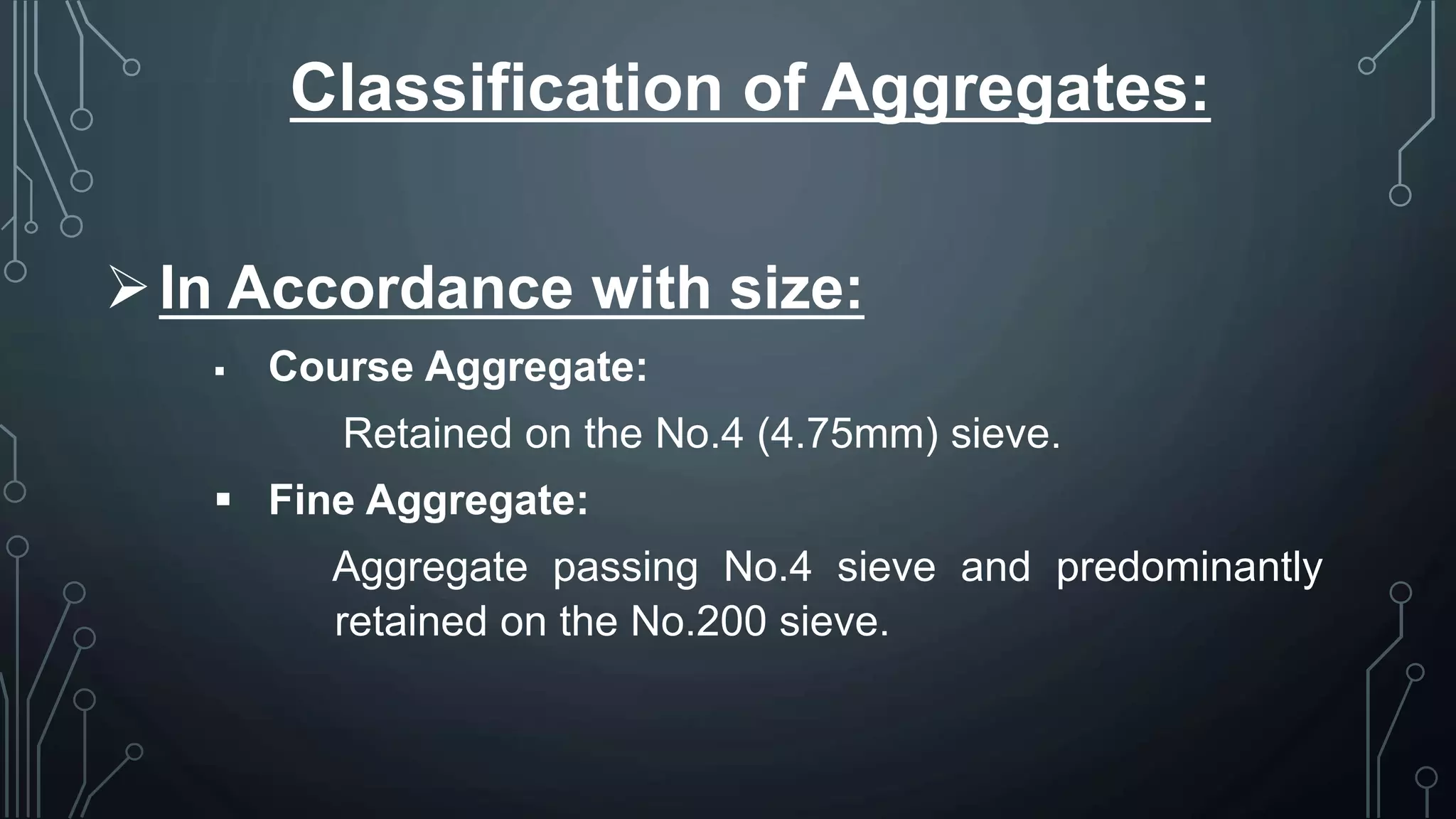 Classification of Aggregates:
In Accordance with size:
 Course Aggregate:
Retained on the No.4 (4.75mm) sieve.
 Fine Aggregate:
Aggregate passing No.4 sieve and predominantly
retained on the No.200 sieve.
 