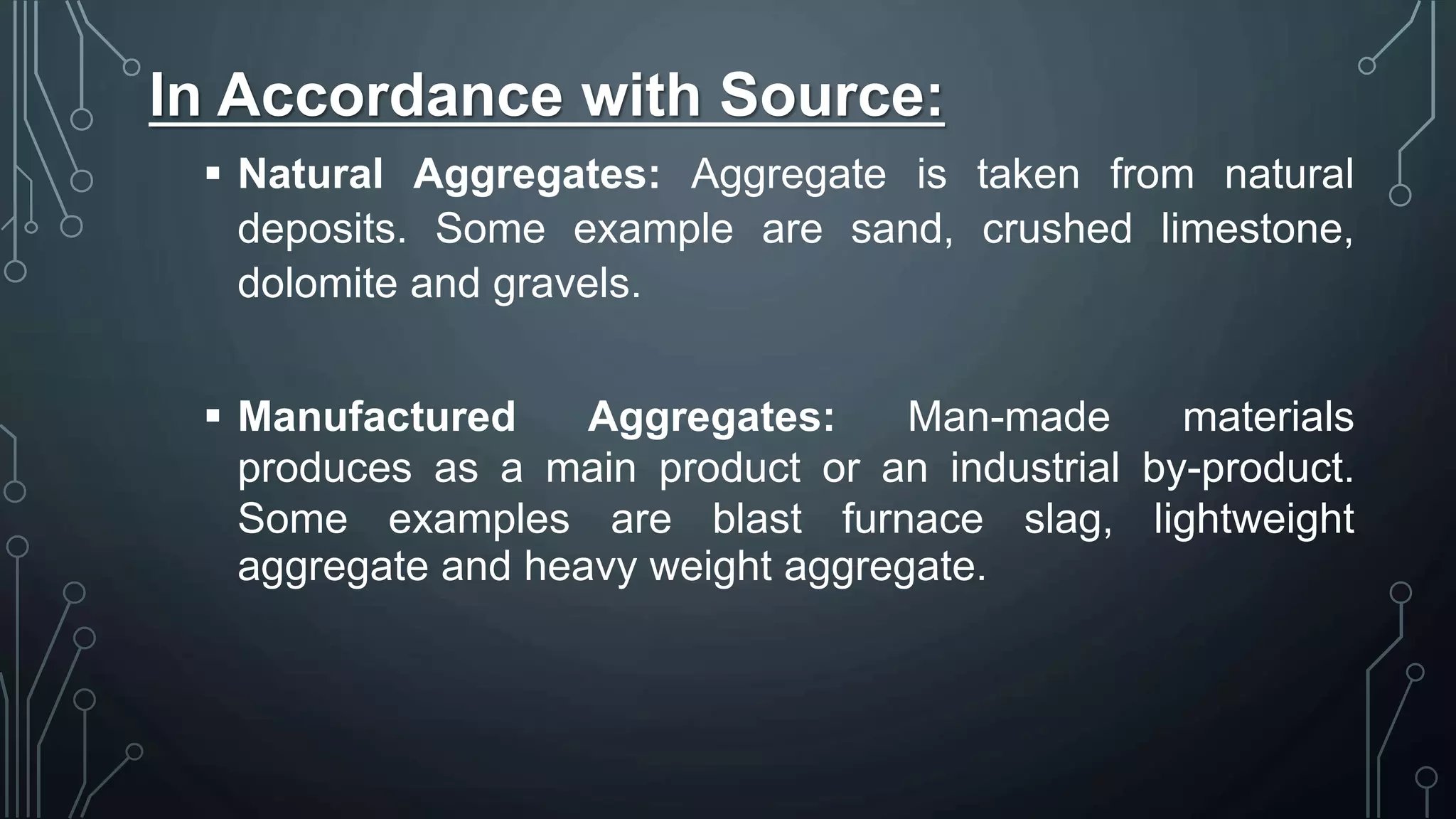 In Accordance with Source:
 Natural Aggregates: Aggregate is taken from natural
deposits. Some example are sand, crushed limestone,
dolomite and gravels.
 Manufactured Aggregates: Man-made materials
produces as a main product or an industrial by-product.
Some examples are blast furnace slag, lightweight
aggregate and heavy weight aggregate.
 