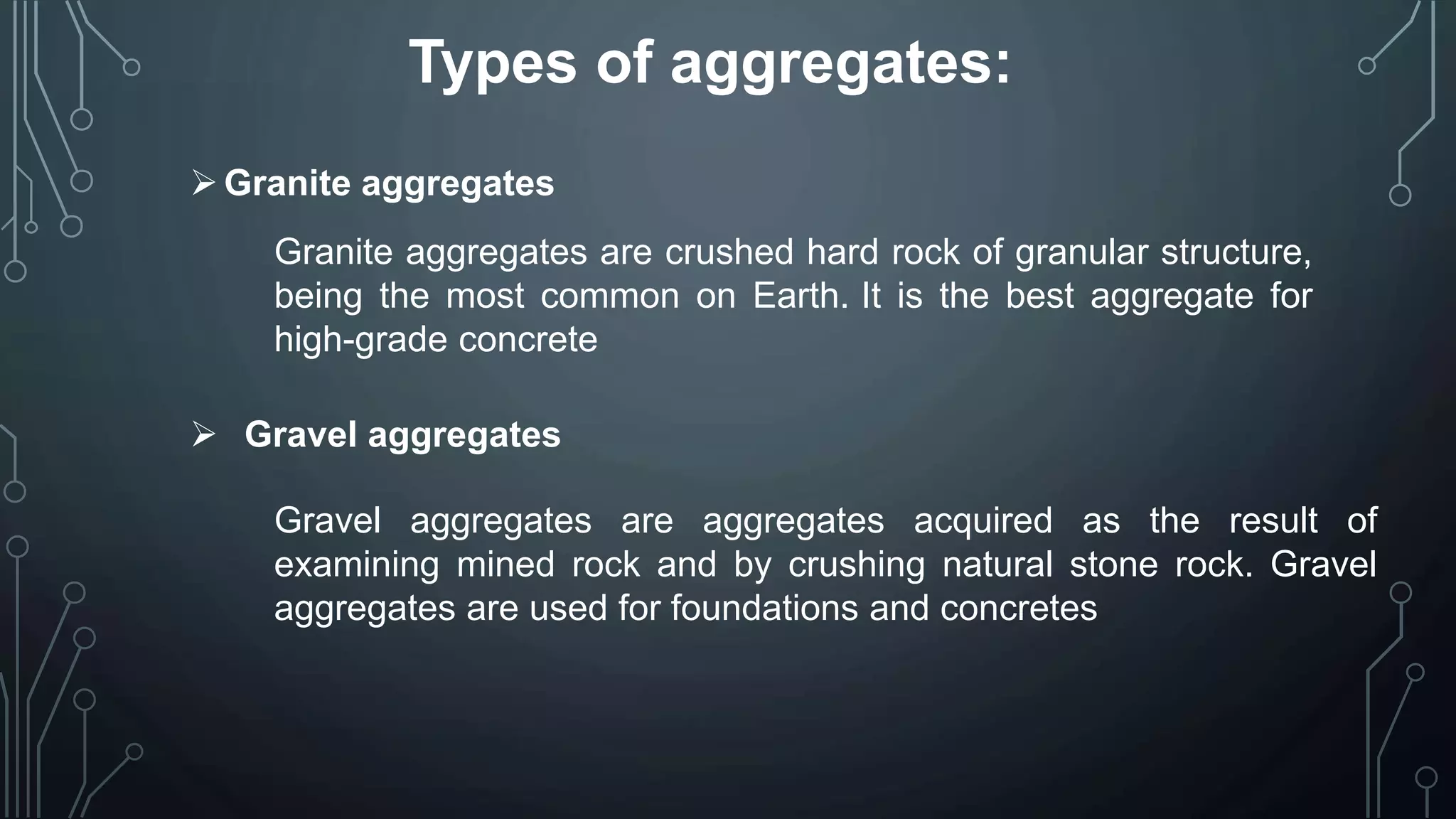 Types of aggregates:
Granite aggregates
Granite aggregates are crushed hard rock of granular structure,
being the most common on Earth. It is the best aggregate for
high-grade concrete
 Gravel aggregates
Gravel aggregates are aggregates acquired as the result of
examining mined rock and by crushing natural stone rock. Gravel
aggregates are used for foundations and concretes
 