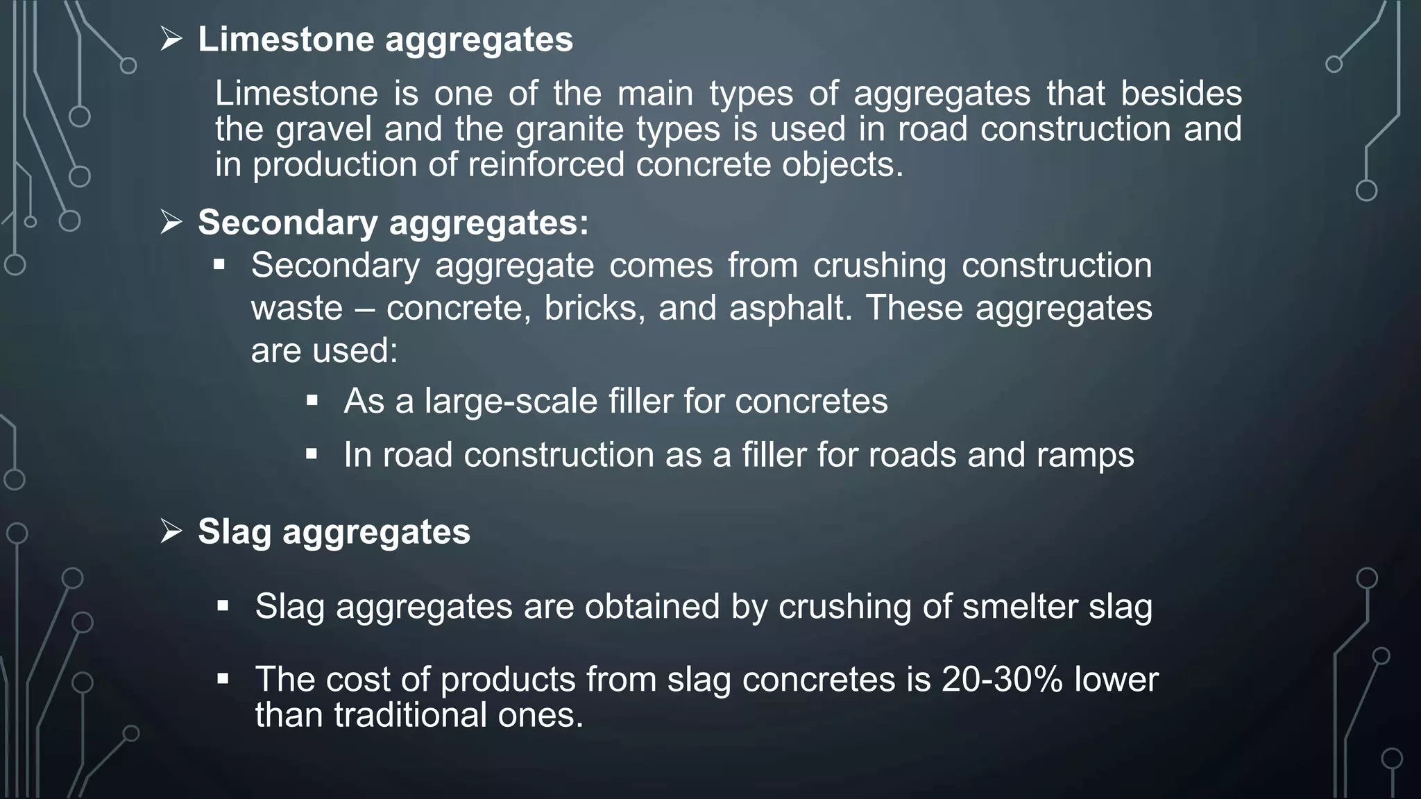  Limestone aggregates
Limestone is one of the main types of aggregates that besides
the gravel and the granite types is used in road construction and
in production of reinforced concrete objects.
 Secondary aggregates:
 Secondary aggregate comes from crushing construction
waste – concrete, bricks, and asphalt. These aggregates
are used:
 As a large-scale filler for concretes
 In road construction as a filler for roads and ramps
 Slag aggregates
 Slag aggregates are obtained by crushing of smelter slag
 The cost of products from slag concretes is 20-30% lower
than traditional ones.
 