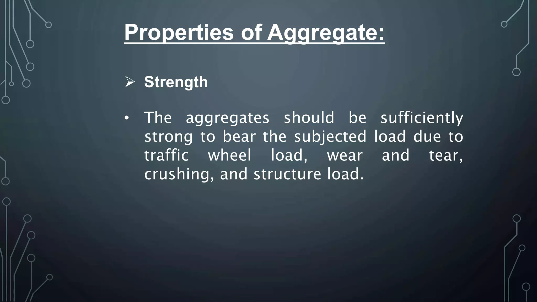 Properties of Aggregate:
 Strength
• The aggregates should be sufficiently
strong to bear the subjected load due to
traffic wheel load, wear and tear,
crushing, and structure load.
 