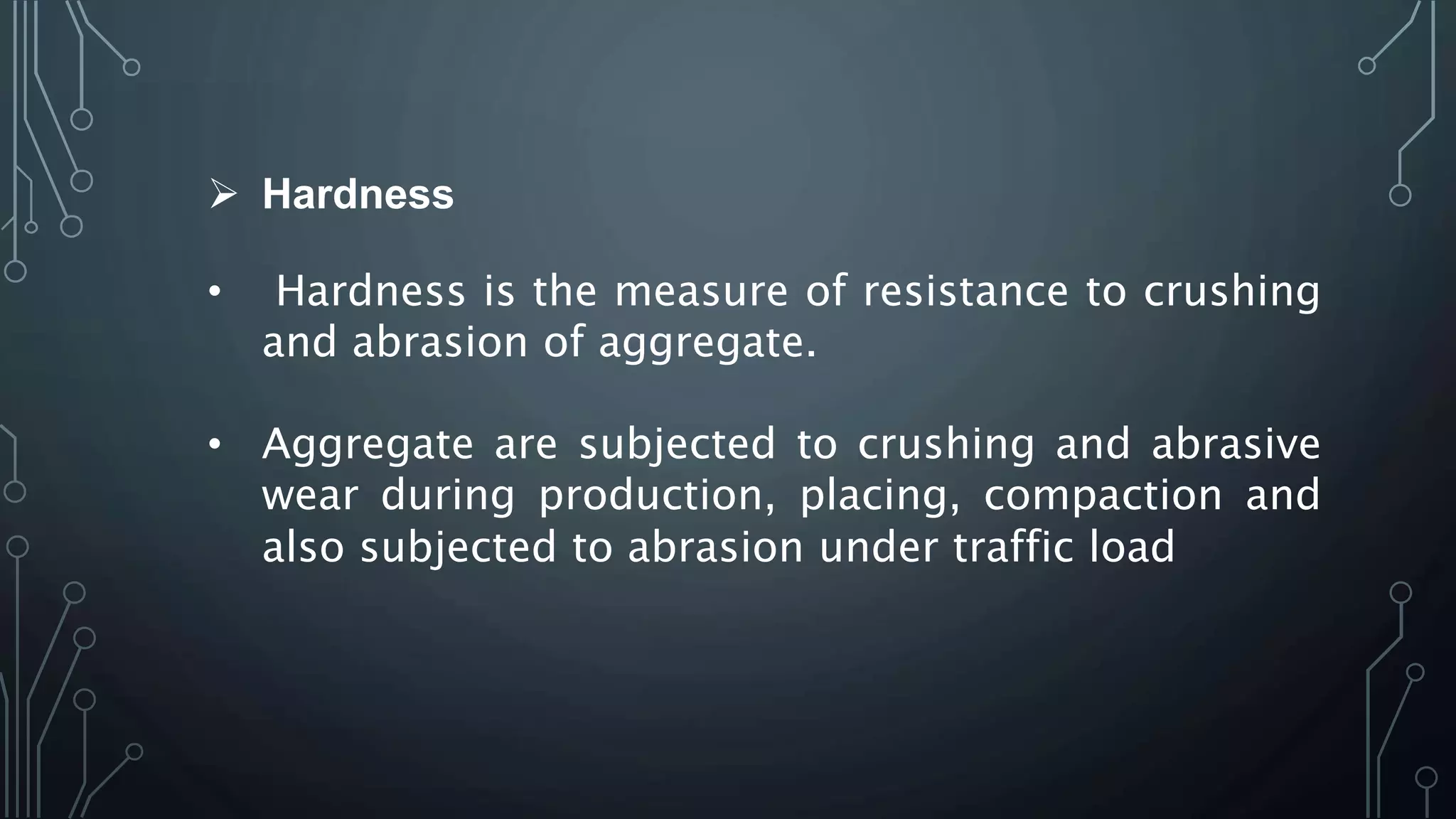  Hardness
• Hardness is the measure of resistance to crushing
and abrasion of aggregate.
• Aggregate are subjected to crushing and abrasive
wear during production, placing, compaction and
also subjected to abrasion under traffic load
 
