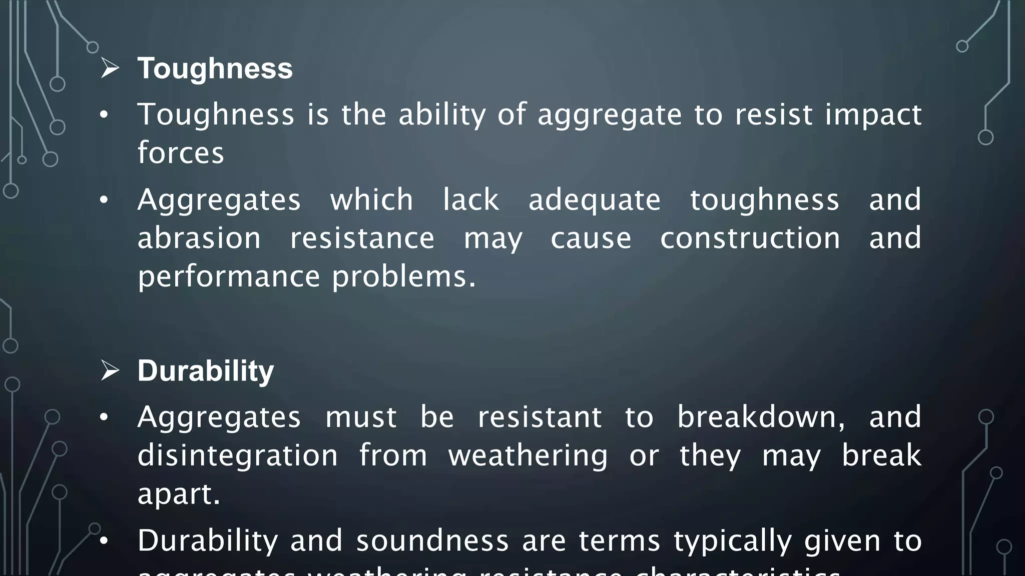  Toughness
• Toughness is the ability of aggregate to resist impact
forces
• Aggregates which lack adequate toughness and
abrasion resistance may cause construction and
performance problems.
 Durability
• Aggregates must be resistant to breakdown, and
disintegration from weathering or they may break
apart.
• Durability and soundness are terms typically given to
 