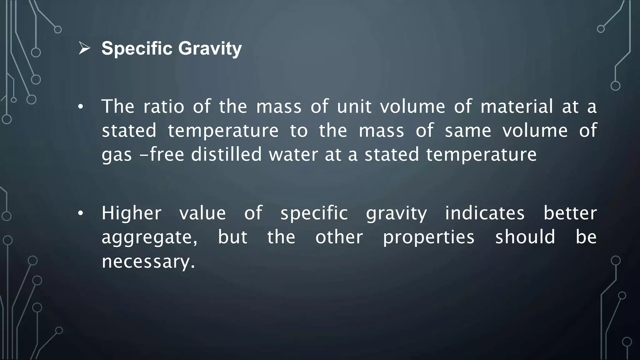  Specific Gravity
• The ratio of the mass of unit volume of material at a
stated temperature to the mass of same volume of
gas -free distilled water at a stated temperature
• Higher value of specific gravity indicates better
aggregate, but the other properties should be
necessary.
 