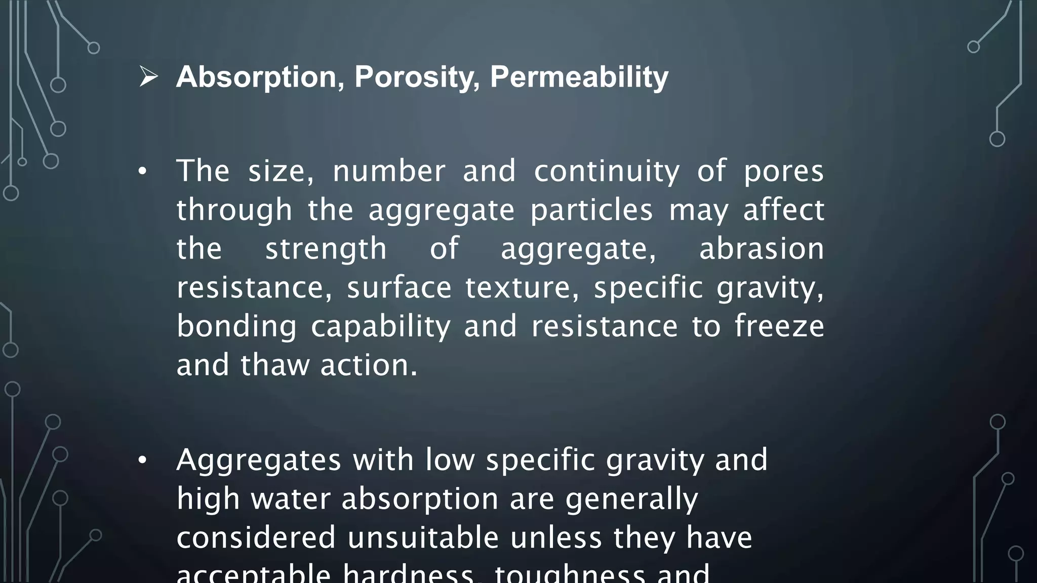  Absorption, Porosity, Permeability
• The size, number and continuity of pores
through the aggregate particles may affect
the strength of aggregate, abrasion
resistance, surface texture, specific gravity,
bonding capability and resistance to freeze
and thaw action.
• Aggregates with low specific gravity and
high water absorption are generally
considered unsuitable unless they have
 