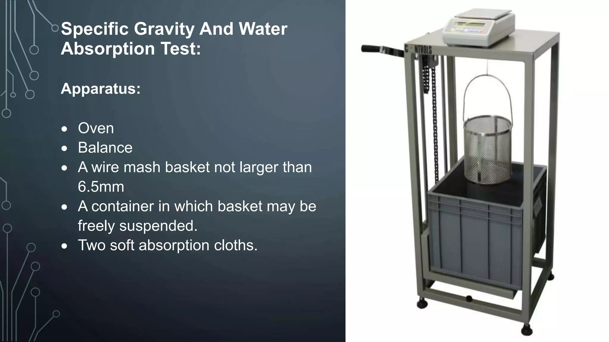 Specific Gravity And Water
Absorption Test:
Apparatus:
 Oven
 Balance
 A wire mash basket not larger than
6.5mm
 A container in which basket may be
freely suspended.
 Two soft absorption cloths.
 