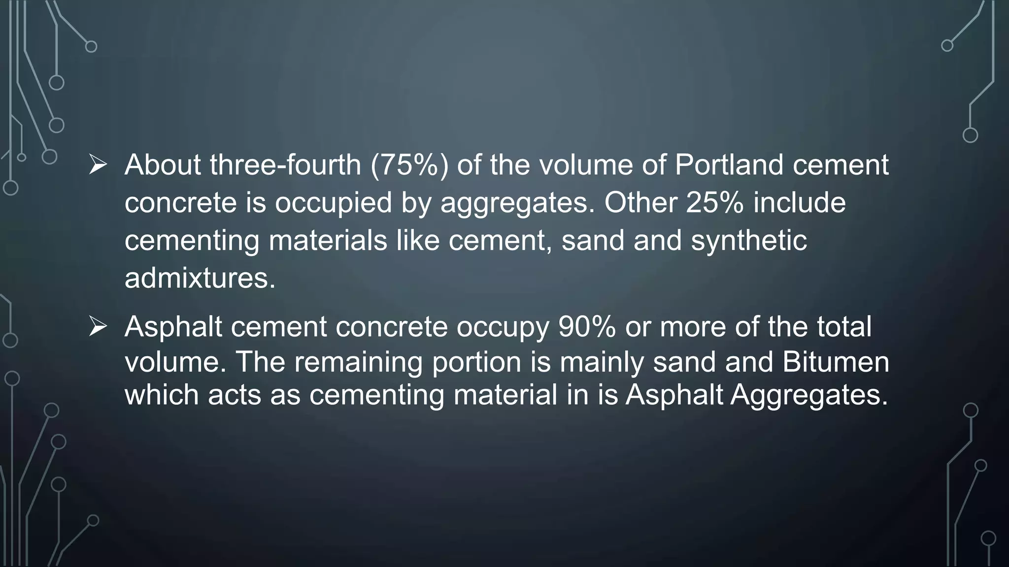  About three-fourth (75%) of the volume of Portland cement
concrete is occupied by aggregates. Other 25% include
cementing materials like cement, sand and synthetic
admixtures.
 Asphalt cement concrete occupy 90% or more of the total
volume. The remaining portion is mainly sand and Bitumen
which acts as cementing material in is Asphalt Aggregates.
 