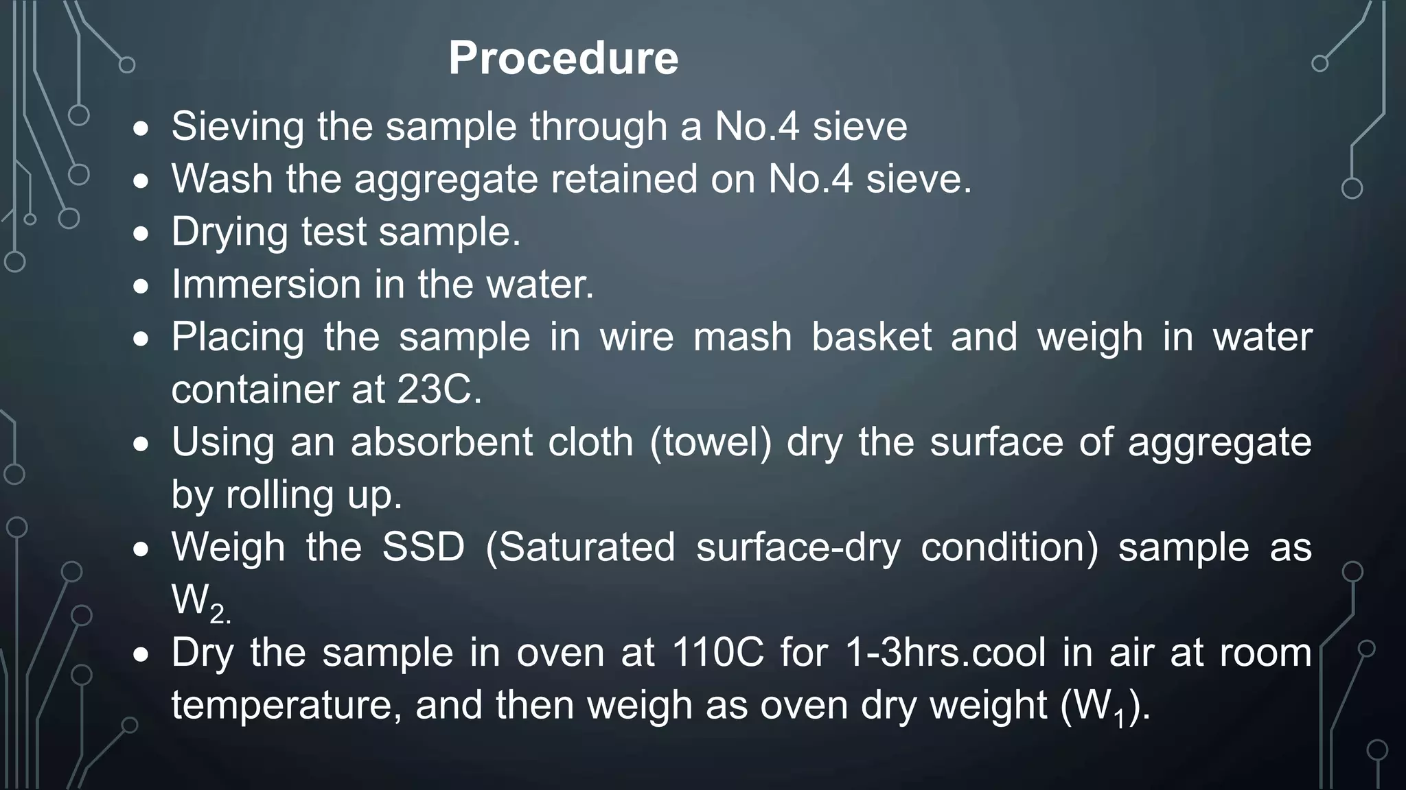 Procedure
 Sieving the sample through a No.4 sieve
 Wash the aggregate retained on No.4 sieve.
 Drying test sample.
 Immersion in the water.
 Placing the sample in wire mash basket and weigh in water
container at 23C.
 Using an absorbent cloth (towel) dry the surface of aggregate
by rolling up.
 Weigh the SSD (Saturated surface-dry condition) sample as
W2.
 Dry the sample in oven at 110C for 1-3hrs.cool in air at room
temperature, and then weigh as oven dry weight (W1).
 