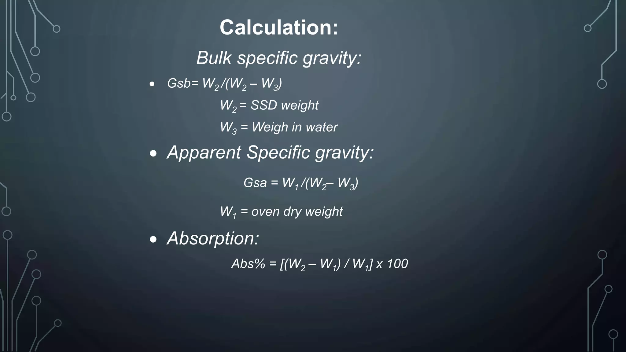 Calculation:
Bulk specific gravity:
 Gsb= W2 /(W2 – W3)
W2 = SSD weight
W3 = Weigh in water
 Apparent Specific gravity:
Gsa = W1 /(W2– W3)
W1 = oven dry weight
 Absorption:
Abs% = [(W2 – W1) / W1] x 100
 