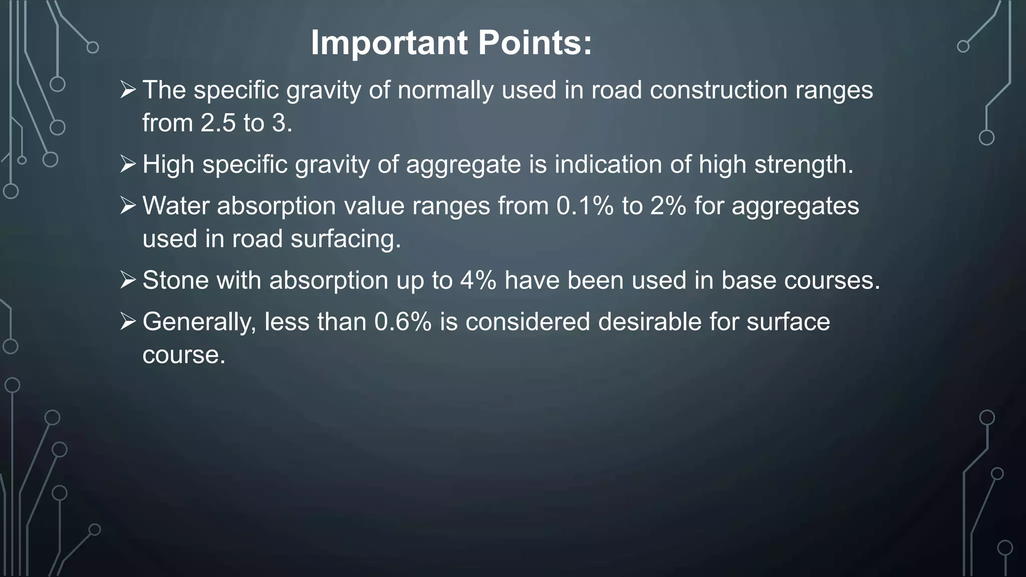 Important Points:
The specific gravity of normally used in road construction ranges
from 2.5 to 3.
High specific gravity of aggregate is indication of high strength.
Water absorption value ranges from 0.1% to 2% for aggregates
used in road surfacing.
Stone with absorption up to 4% have been used in base courses.
Generally, less than 0.6% is considered desirable for surface
course.
 