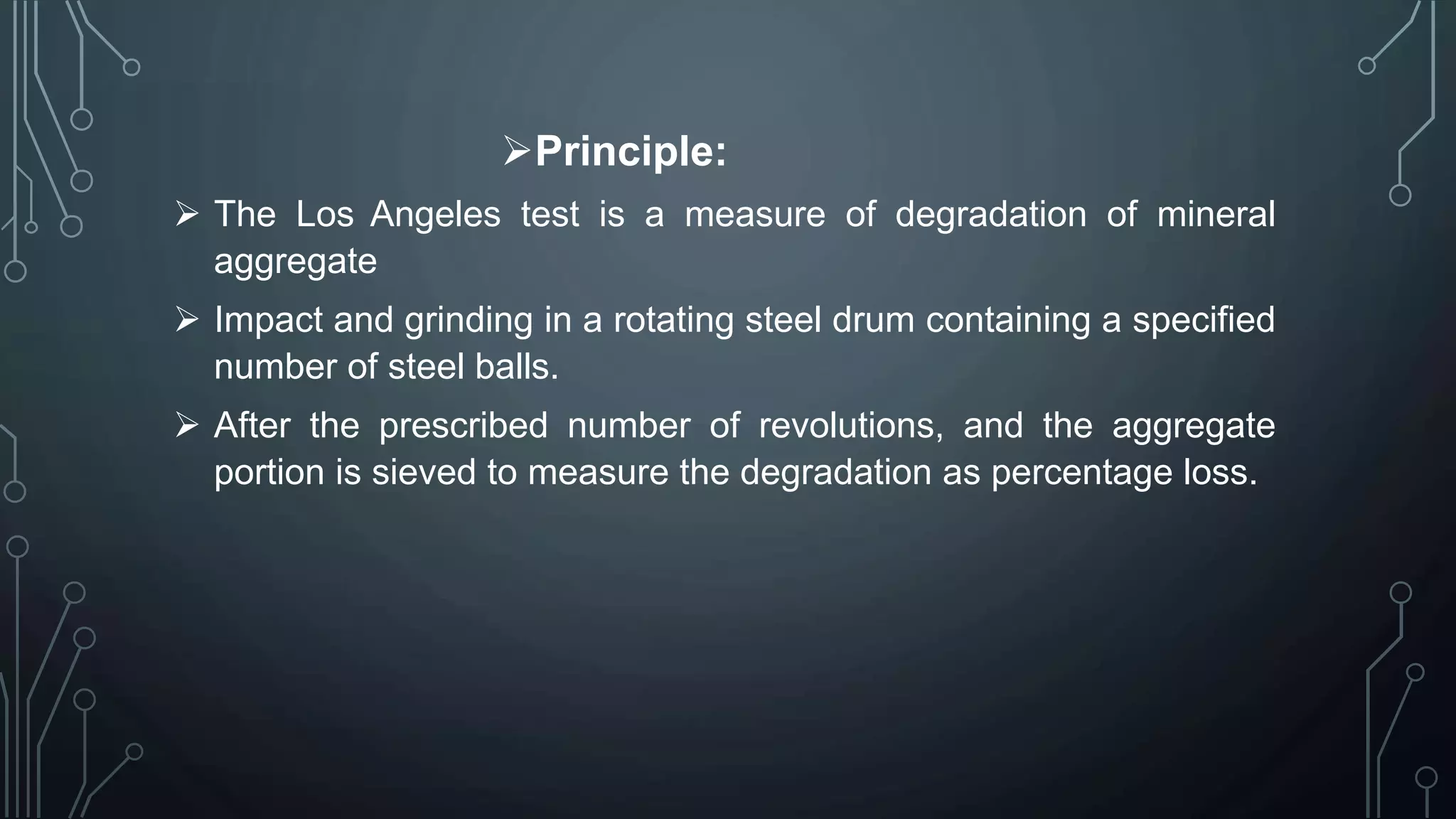 Principle:
 The Los Angeles test is a measure of degradation of mineral
aggregate
 Impact and grinding in a rotating steel drum containing a specified
number of steel balls.
 After the prescribed number of revolutions, and the aggregate
portion is sieved to measure the degradation as percentage loss.
 
