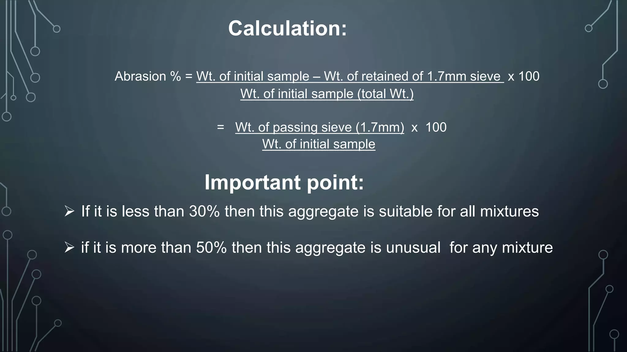 Calculation:
Abrasion % = Wt. of initial sample – Wt. of retained of 1.7mm sieve x 100
Wt. of initial sample (total Wt.)
= Wt. of passing sieve (1.7mm) x 100
Wt. of initial sample
Important point:
 If it is less than 30% then this aggregate is suitable for all mixtures
 if it is more than 50% then this aggregate is unusual for any mixture
 