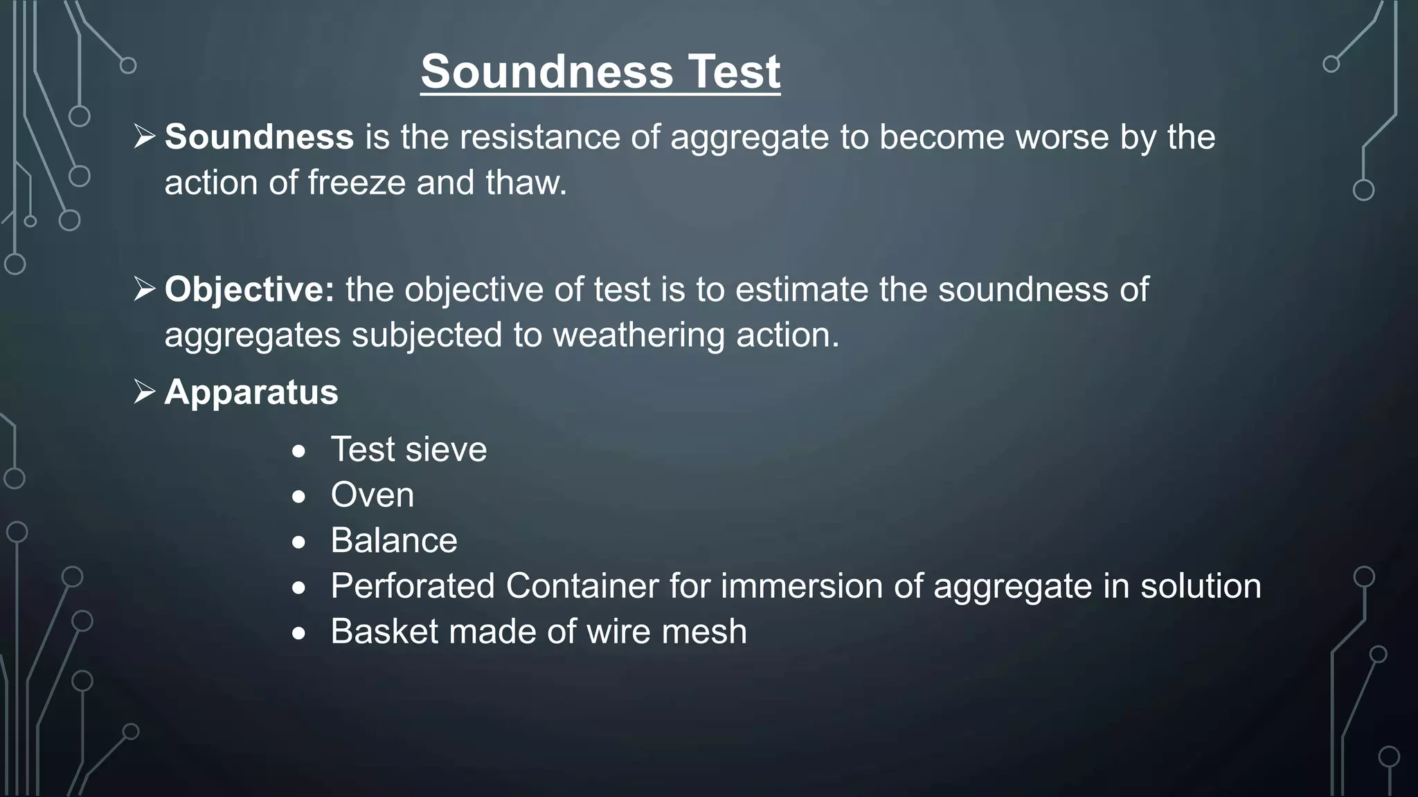 Soundness Test
Soundness is the resistance of aggregate to become worse by the
action of freeze and thaw.
Objective: the objective of test is to estimate the soundness of
aggregates subjected to weathering action.
Apparatus
 Test sieve
 Oven
 Balance
 Perforated Container for immersion of aggregate in solution
 Basket made of wire mesh
 