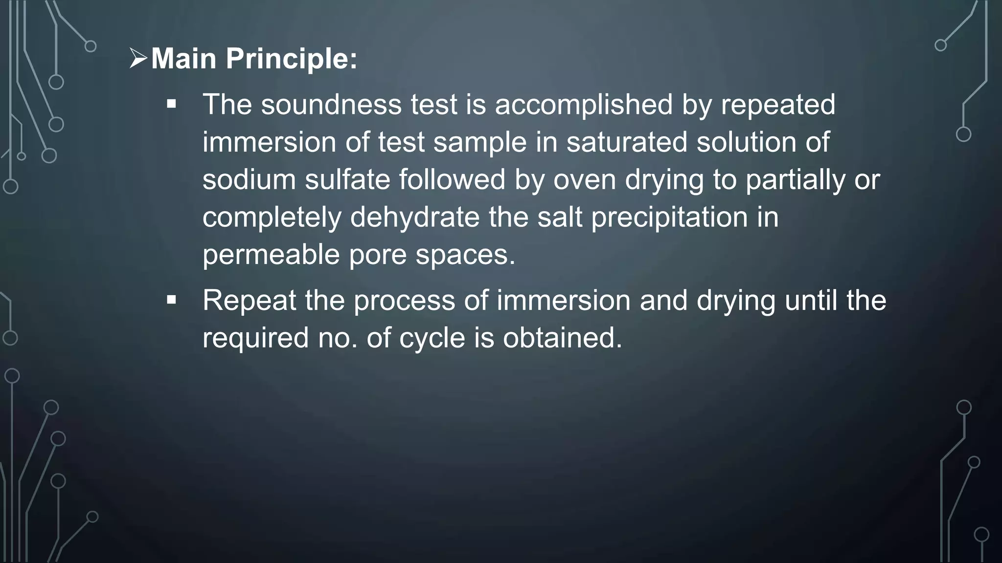 Main Principle:
 The soundness test is accomplished by repeated
immersion of test sample in saturated solution of
sodium sulfate followed by oven drying to partially or
completely dehydrate the salt precipitation in
permeable pore spaces.
 Repeat the process of immersion and drying until the
required no. of cycle is obtained.
 