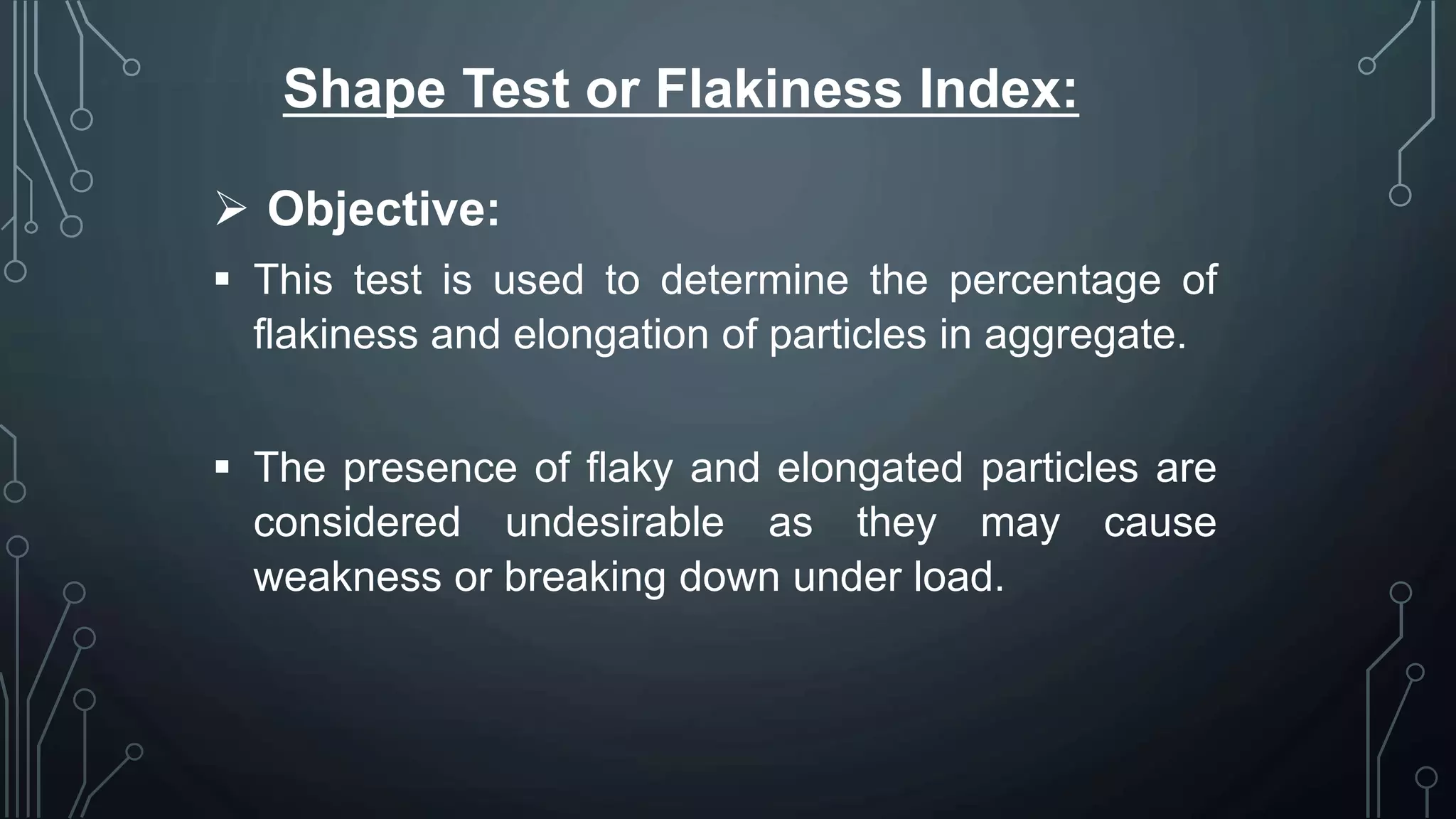 Shape Test or Flakiness Index:
 Objective:
 This test is used to determine the percentage of
flakiness and elongation of particles in aggregate.
 The presence of flaky and elongated particles are
considered undesirable as they may cause
weakness or breaking down under load.
 