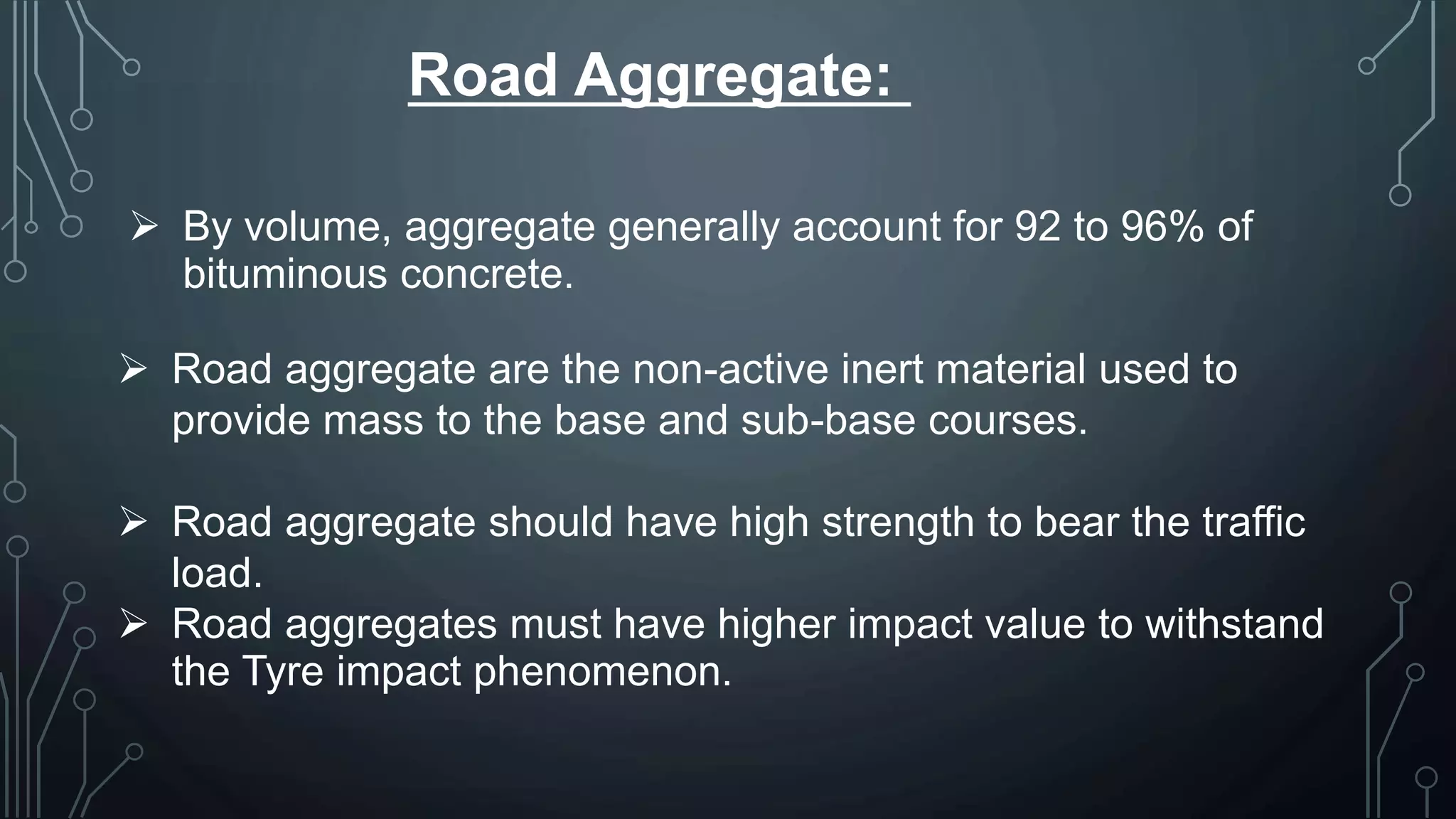 Road Aggregate:
 By volume, aggregate generally account for 92 to 96% of
bituminous concrete.
 Road aggregate are the non-active inert material used to
provide mass to the base and sub-base courses.
 Road aggregate should have high strength to bear the traffic
load.
 Road aggregates must have higher impact value to withstand
the Tyre impact phenomenon.
 