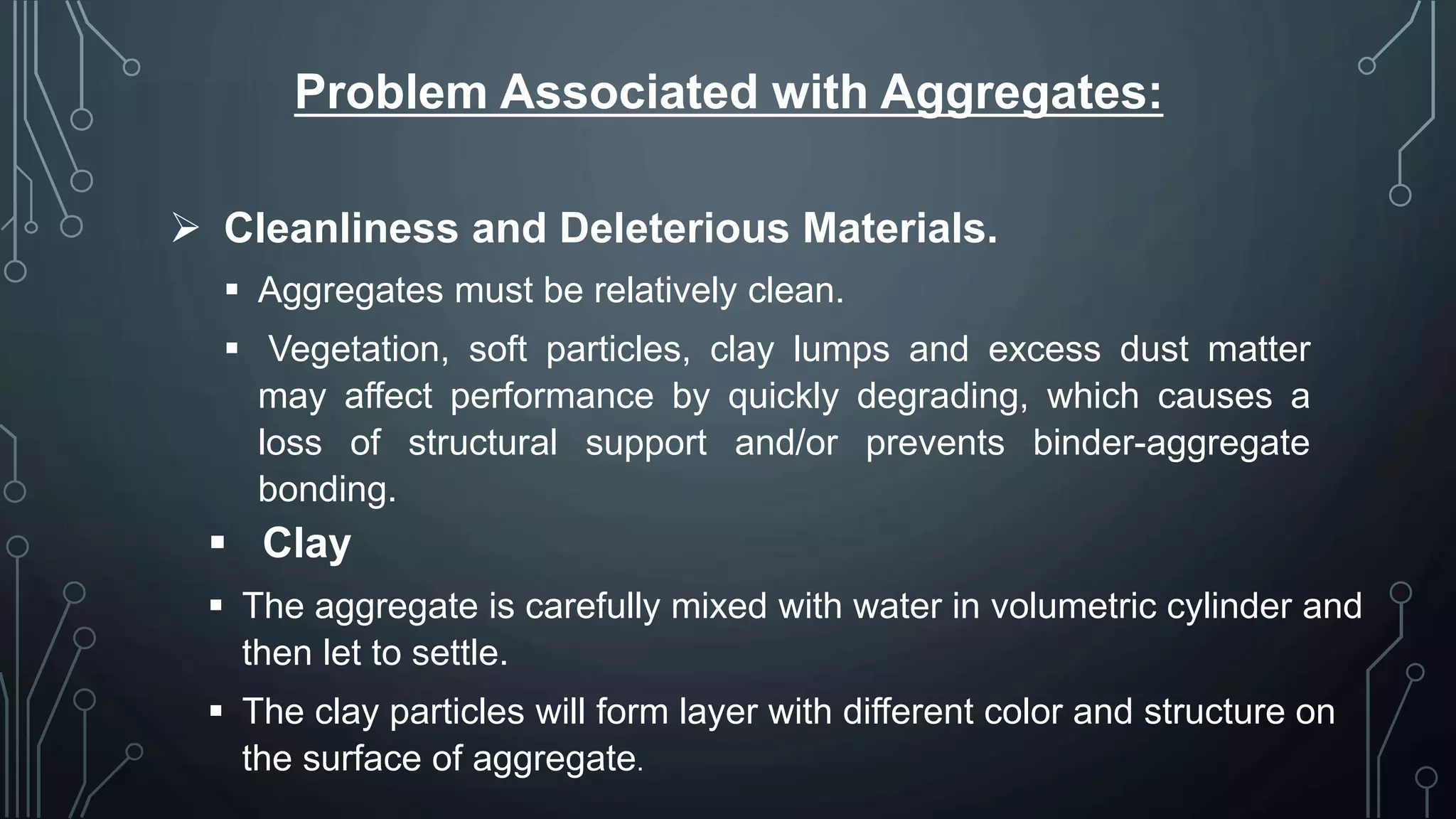 Problem Associated with Aggregates:
 Cleanliness and Deleterious Materials.
 Aggregates must be relatively clean.
 Vegetation, soft particles, clay lumps and excess dust matter
may affect performance by quickly degrading, which causes a
loss of structural support and/or prevents binder-aggregate
bonding.
 Clay
 The aggregate is carefully mixed with water in volumetric cylinder and
then let to settle.
 The clay particles will form layer with different color and structure on
the surface of aggregate.
 
