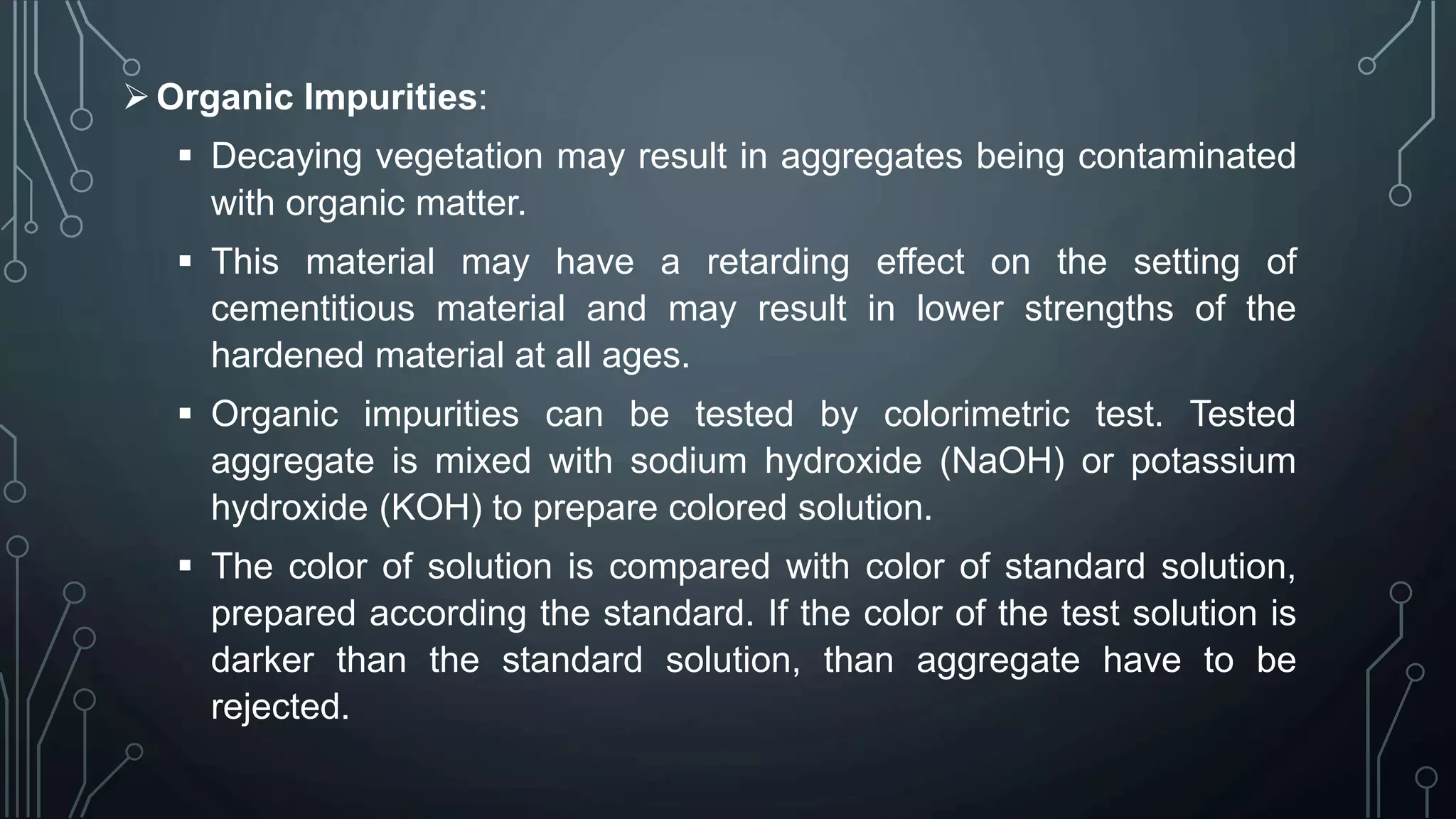 Organic Impurities:
 Decaying vegetation may result in aggregates being contaminated
with organic matter.
 This material may have a retarding effect on the setting of
cementitious material and may result in lower strengths of the
hardened material at all ages.
 Organic impurities can be tested by colorimetric test. Tested
aggregate is mixed with sodium hydroxide (NaOH) or potassium
hydroxide (KOH) to prepare colored solution.
 The color of solution is compared with color of standard solution,
prepared according the standard. If the color of the test solution is
darker than the standard solution, than aggregate have to be
rejected.
 