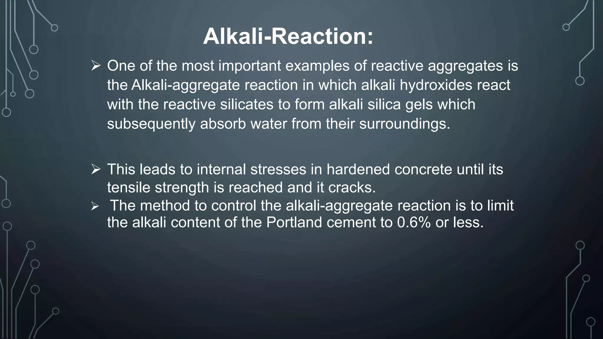 Alkali-Reaction:
 One of the most important examples of reactive aggregates is
the Alkali-aggregate reaction in which alkali hydroxides react
with the reactive silicates to form alkali silica gels which
subsequently absorb water from their surroundings.
 This leads to internal stresses in hardened concrete until its
tensile strength is reached and it cracks.
 The method to control the alkali-aggregate reaction is to limit
the alkali content of the Portland cement to 0.6% or less.
 
