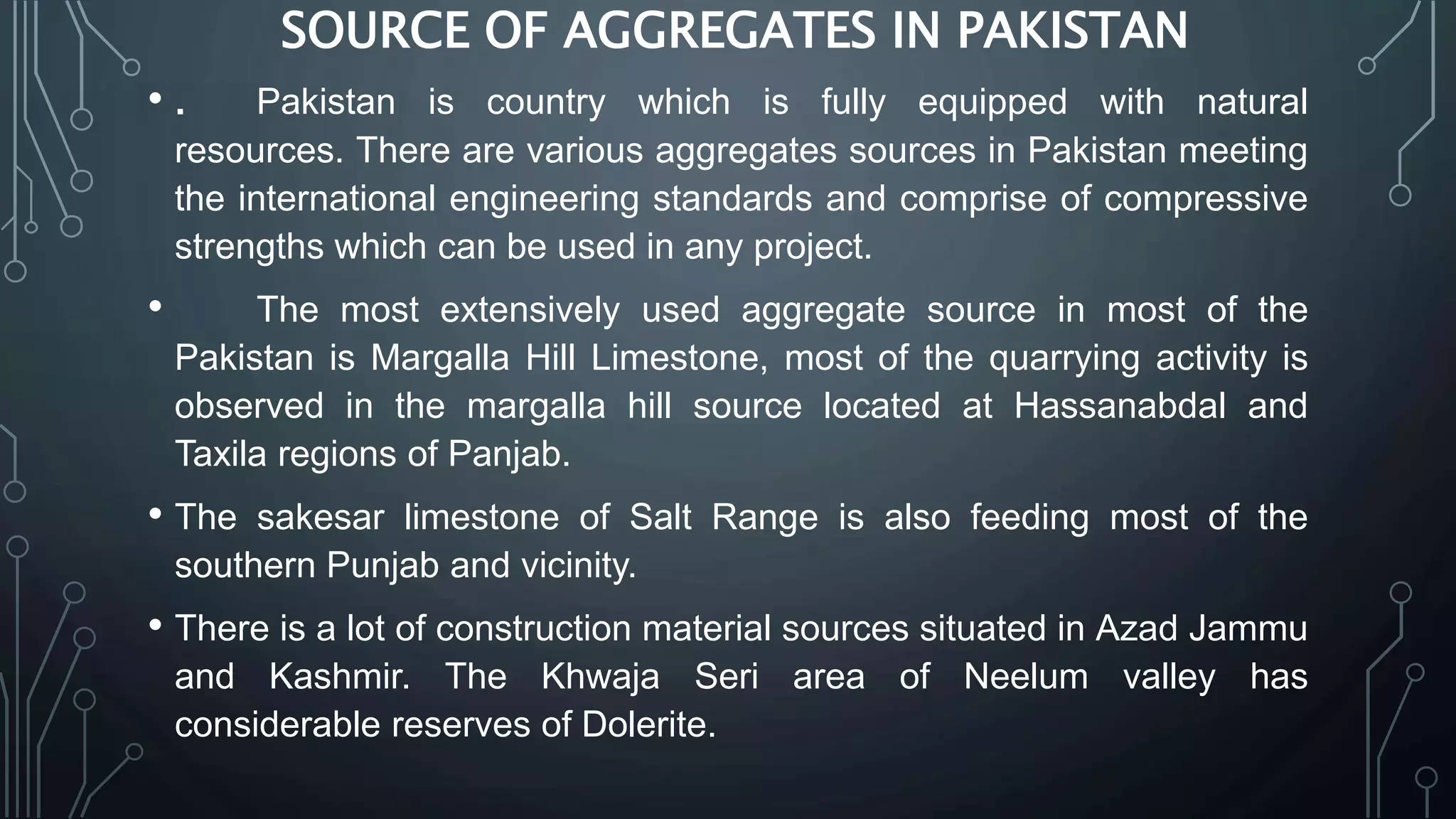 SOURCE OF AGGREGATES IN PAKISTAN
• . Pakistan is country which is fully equipped with natural
resources. There are various aggregates sources in Pakistan meeting
the international engineering standards and comprise of compressive
strengths which can be used in any project.
• The most extensively used aggregate source in most of the
Pakistan is Margalla Hill Limestone, most of the quarrying activity is
observed in the margalla hill source located at Hassanabdal and
Taxila regions of Panjab.
• The sakesar limestone of Salt Range is also feeding most of the
southern Punjab and vicinity.
• There is a lot of construction material sources situated in Azad Jammu
and Kashmir. The Khwaja Seri area of Neelum valley has
considerable reserves of Dolerite.
 