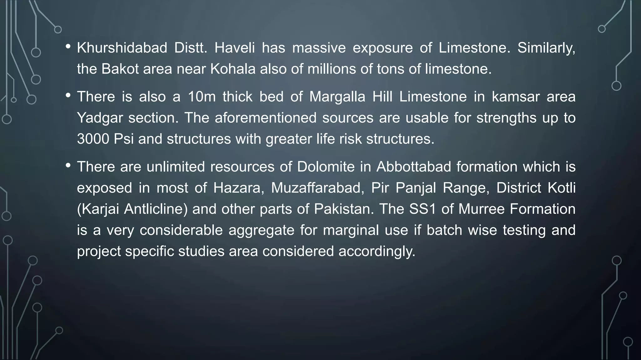 • Khurshidabad Distt. Haveli has massive exposure of Limestone. Similarly,
the Bakot area near Kohala also of millions of tons of limestone.
• There is also a 10m thick bed of Margalla Hill Limestone in kamsar area
Yadgar section. The aforementioned sources are usable for strengths up to
3000 Psi and structures with greater life risk structures.
• There are unlimited resources of Dolomite in Abbottabad formation which is
exposed in most of Hazara, Muzaffarabad, Pir Panjal Range, District Kotli
(Karjai Antlicline) and other parts of Pakistan. The SS1 of Murree Formation
is a very considerable aggregate for marginal use if batch wise testing and
project specific studies area considered accordingly.
 