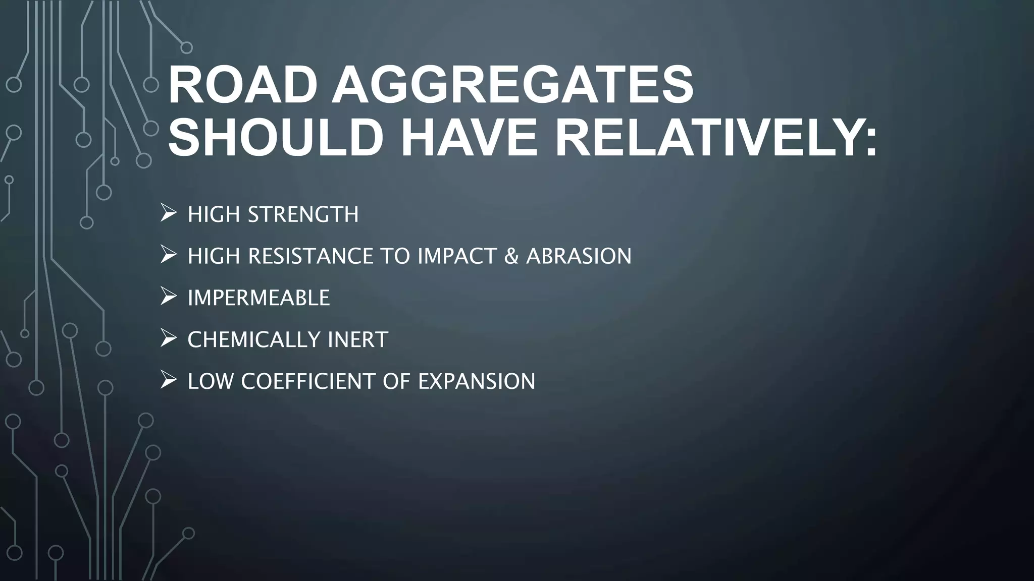 ROAD AGGREGATES
SHOULD HAVE RELATIVELY:
 HIGH STRENGTH
 HIGH RESISTANCE TO IMPACT & ABRASION
 IMPERMEABLE
 CHEMICALLY INERT
 LOW COEFFICIENT OF EXPANSION
 