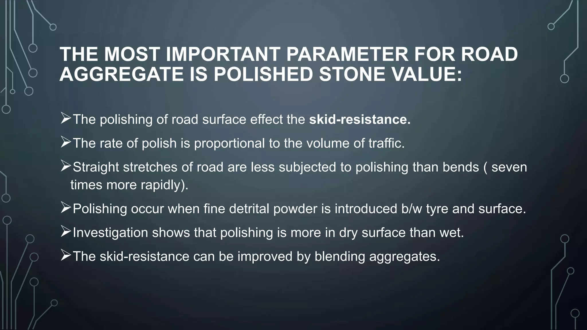 THE MOST IMPORTANT PARAMETER FOR ROAD
AGGREGATE IS POLISHED STONE VALUE:
The polishing of road surface effect the skid-resistance.
The rate of polish is proportional to the volume of traffic.
Straight stretches of road are less subjected to polishing than bends ( seven
times more rapidly).
Polishing occur when fine detrital powder is introduced b/w tyre and surface.
Investigation shows that polishing is more in dry surface than wet.
The skid-resistance can be improved by blending aggregates.
 