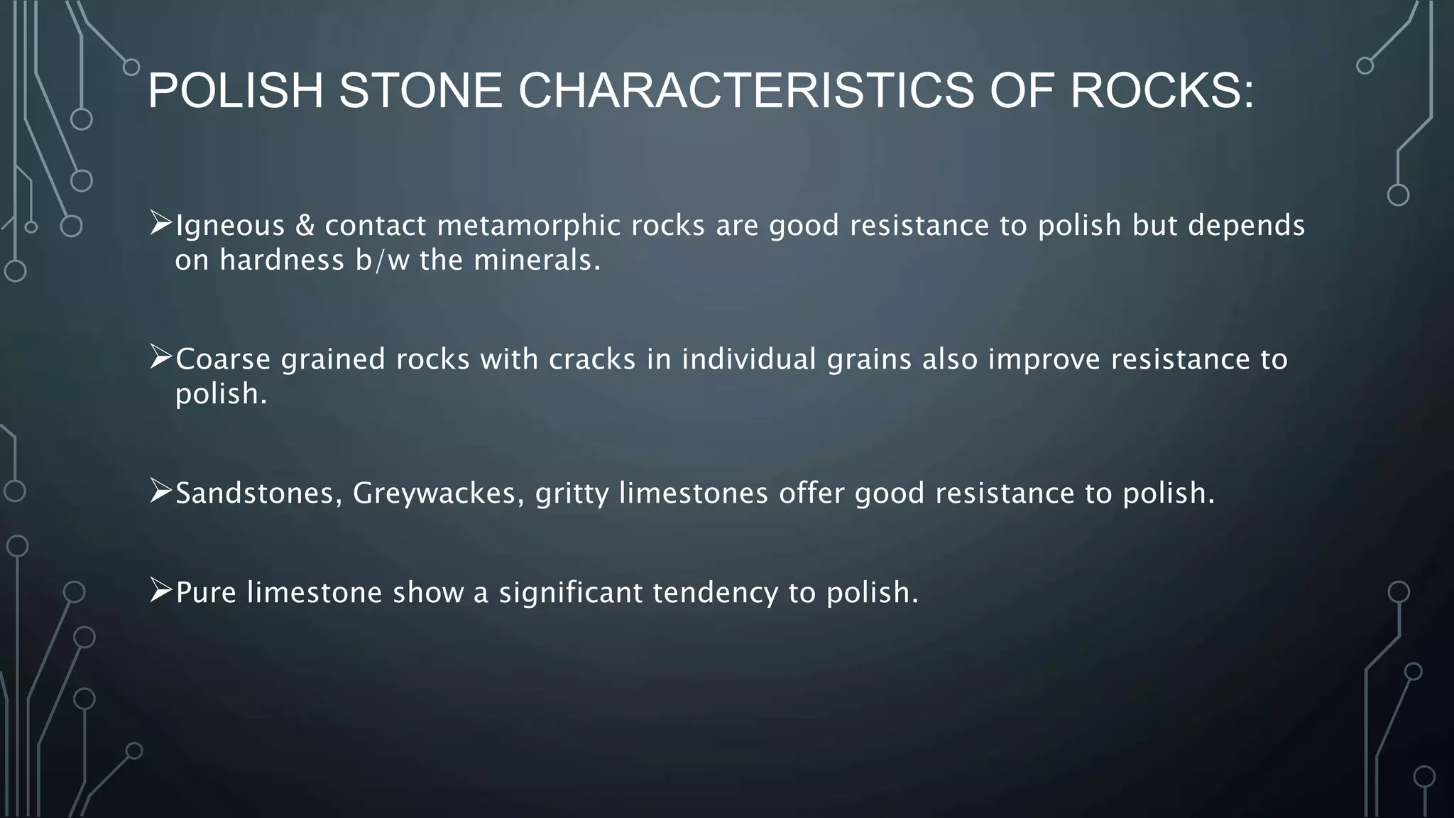 POLISH STONE CHARACTERISTICS OF ROCKS:
Igneous & contact metamorphic rocks are good resistance to polish but depends
on hardness b/w the minerals.
Coarse grained rocks with cracks in individual grains also improve resistance to
polish.
Sandstones, Greywackes, gritty limestones offer good resistance to polish.
Pure limestone show a significant tendency to polish.
 