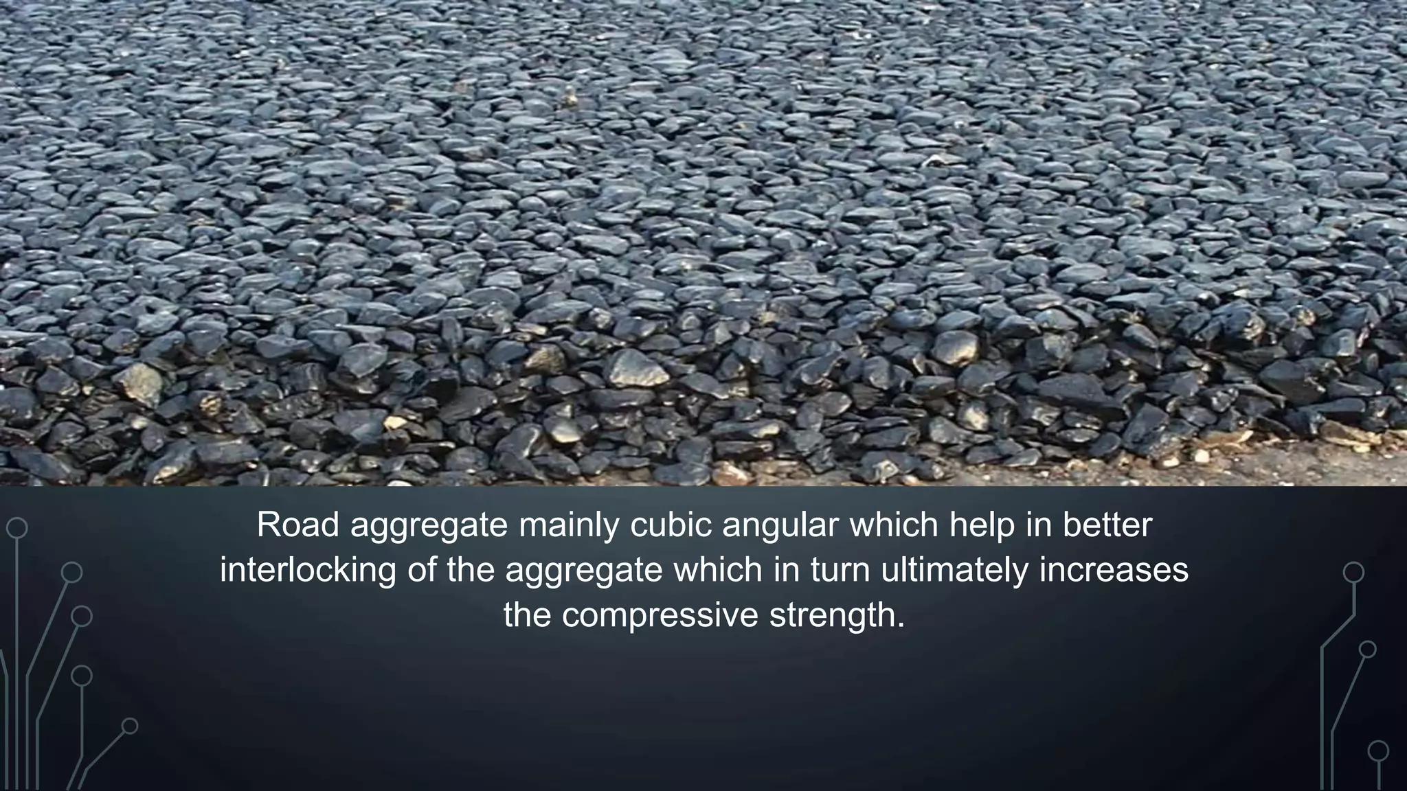 Road aggregate mainly cubic angular which help in better
interlocking of the aggregate which in turn ultimately increases
the compressive strength.
 