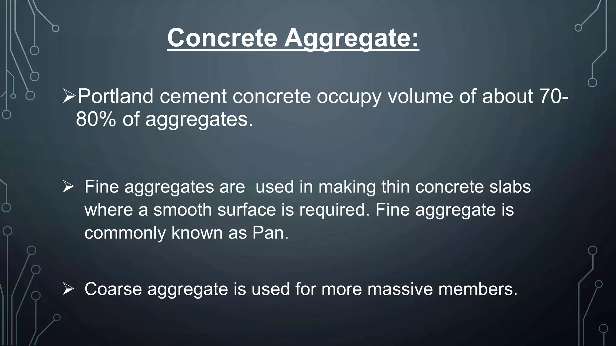 Concrete Aggregate:
Portland cement concrete occupy volume of about 70-
80% of aggregates.
 Fine aggregates are used in making thin concrete slabs
where a smooth surface is required. Fine aggregate is
commonly known as Pan.
 Coarse aggregate is used for more massive members.
 