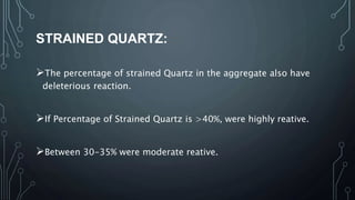 STRAINED QUARTZ:
The percentage of strained Quartz in the aggregate also have
deleterious reaction.
If Percentage of Strained Quartz is >40%, were highly reative.
Between 30-35% were moderate reative.
 