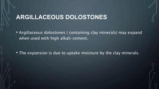 ARGILLACEOUS DOLOSTONES
• Argillaceous dolostones ( containing clay minerals) may expand
when used with high alkali-cement.
• The expansion is due to uptake moisture by the clay minerals.
 