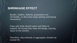 SHRINKAGE EFFECT
Basalts, Gabbro, dolerite, greywackes are
shrinkable, as they have large wetting and drying
movements.
Clays and shale absorb water and likely to
expand. On drying they show shrinkage, causing
injury to the cement.
Therefore, clay minerals in aggregates should not
exceed 3%.
 
