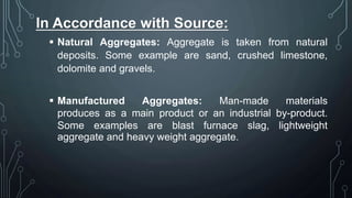 In Accordance with Source:
 Natural Aggregates: Aggregate is taken from natural
deposits. Some example are sand, crushed limestone,
dolomite and gravels.
 Manufactured Aggregates: Man-made materials
produces as a main product or an industrial by-product.
Some examples are blast furnace slag, lightweight
aggregate and heavy weight aggregate.
 