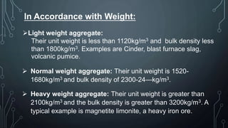 In Accordance with Weight:
Light weight aggregate:
Their unit weight is less than 1120kg/m3 and bulk density less
than 1800kg/m3. Examples are Cinder, blast furnace slag,
volcanic pumice.
 Normal weight aggregate: Their unit weight is 1520-
1680kg/m3 and bulk density of 2300-24—kg/m3.
 Heavy weight aggregate: Their unit weight is greater than
2100kg/m3 and the bulk density is greater than 3200kg/m3. A
typical example is magnetite limonite, a heavy iron ore.
 