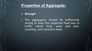 Properties of Aggregate:
 Strength
• The aggregates should be sufficiently
strong to bear the subjected load due to
traffic wheel load, wear and tear,
crushing, and structure load.
 
