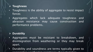  Toughness
• Toughness is the ability of aggregate to resist impact
forces
• Aggregates which lack adequate toughness and
abrasion resistance may cause construction and
performance problems.
 Durability
• Aggregates must be resistant to breakdown, and
disintegration from weathering or they may break
apart.
• Durability and soundness are terms typically given to
 