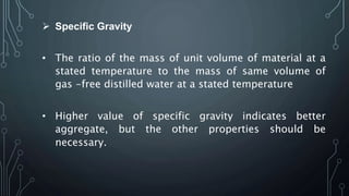  Specific Gravity
• The ratio of the mass of unit volume of material at a
stated temperature to the mass of same volume of
gas -free distilled water at a stated temperature
• Higher value of specific gravity indicates better
aggregate, but the other properties should be
necessary.
 