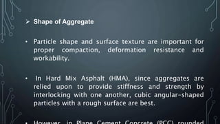  Shape of Aggregate
• Particle shape and surface texture are important for
proper compaction, deformation resistance and
workability.
• In Hard Mix Asphalt (HMA), since aggregates are
relied upon to provide stiffness and strength by
interlocking with one another, cubic angular-shaped
particles with a rough surface are best.
 