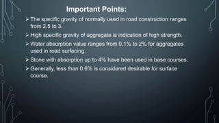 Important Points:
The specific gravity of normally used in road construction ranges
from 2.5 to 3.
High specific gravity of aggregate is indication of high strength.
Water absorption value ranges from 0.1% to 2% for aggregates
used in road surfacing.
Stone with absorption up to 4% have been used in base courses.
Generally, less than 0.6% is considered desirable for surface
course.
 