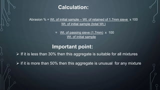 Calculation:
Abrasion % = Wt. of initial sample – Wt. of retained of 1.7mm sieve x 100
Wt. of initial sample (total Wt.)
= Wt. of passing sieve (1.7mm) x 100
Wt. of initial sample
Important point:
 If it is less than 30% then this aggregate is suitable for all mixtures
 if it is more than 50% then this aggregate is unusual for any mixture
 