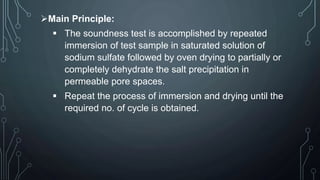 Main Principle:
 The soundness test is accomplished by repeated
immersion of test sample in saturated solution of
sodium sulfate followed by oven drying to partially or
completely dehydrate the salt precipitation in
permeable pore spaces.
 Repeat the process of immersion and drying until the
required no. of cycle is obtained.
 