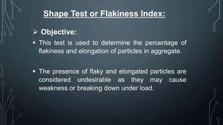 Shape Test or Flakiness Index:
 Objective:
 This test is used to determine the percentage of
flakiness and elongation of particles in aggregate.
 The presence of flaky and elongated particles are
considered undesirable as they may cause
weakness or breaking down under load.
 